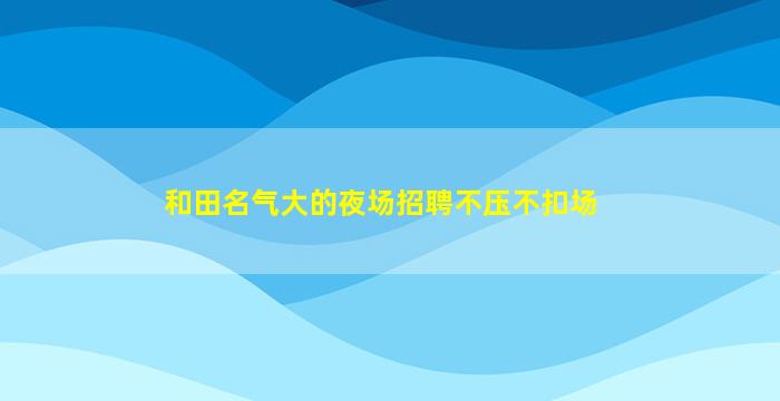 和田名气大的夜场招聘不压不扣场
